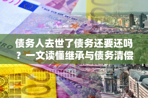 武汉债务人去世了债务还要还吗？一文读懂继承与债务清偿